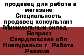 продавец для работа в магазине › Специальность ­ продавец-консультант › Минимальный оклад ­ 10 000 › Возраст ­ 23 - Свердловская обл., Новоуральск г. Работа » Резюме   